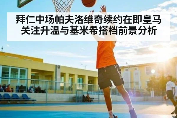 拜仁中场帕夫洛维奇续约在即皇马关注升温与基米希搭档前景分析