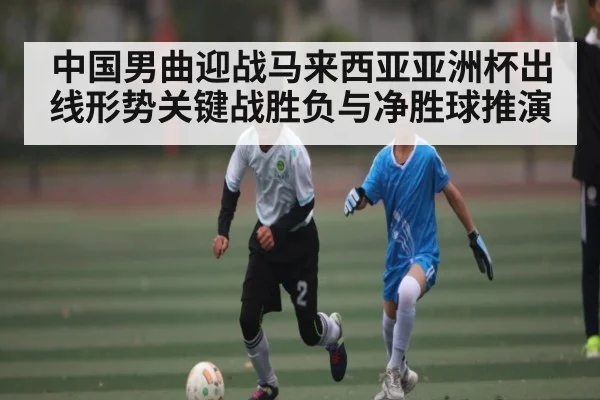 中国男曲迎战马来西亚亚洲杯出线形势关键战胜负与净胜球推演